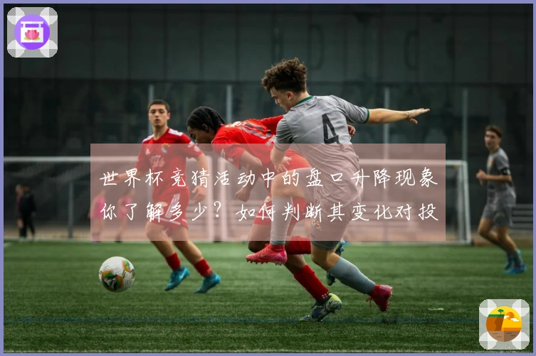 世界杯竞猜活动中的盘口升降现象你了解多少？如何判断其变化对投注策略的影响